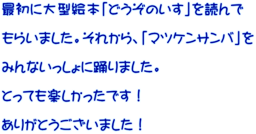 最初に大型絵本「どうぞのいす」を読んで  もらいました。それから、「マツケンサンバ」を  みんないっしょに踊りました。  とっても楽しかったです！  ありがとうございました！